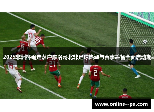 2025非洲杯确定落户摩洛哥北非足球热潮与赛事筹备全面启动期