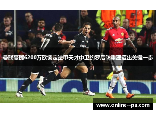 曼联豪掷6200万欧锁定法甲天才中卫约罗后防重建迈出关键一步