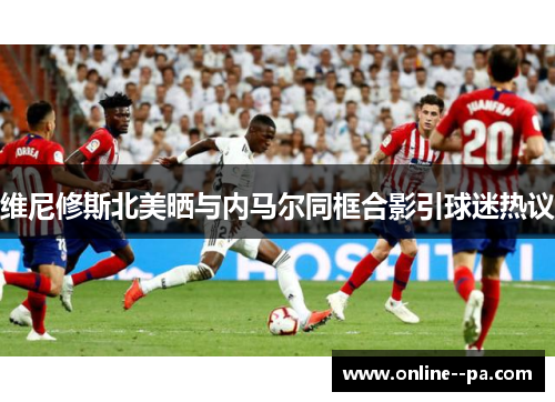 维尼修斯北美晒与内马尔同框合影引球迷热议